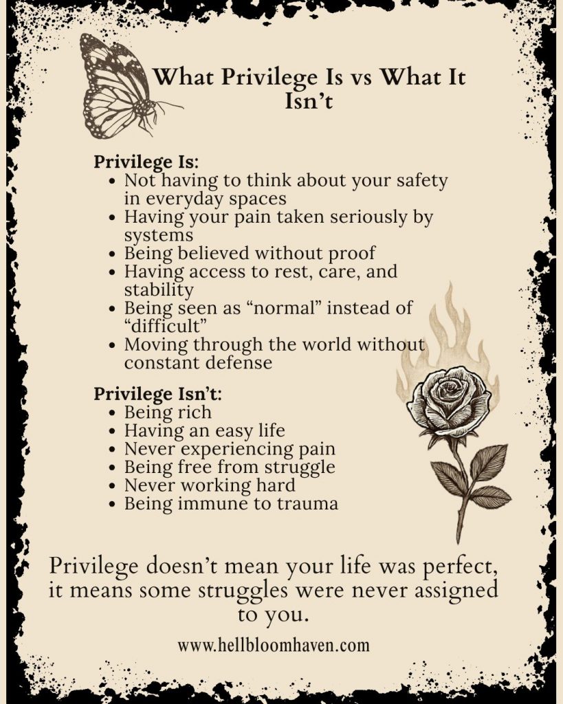 A beige and black graphic titled "What Privilege Is vs What It Isn’t," featuring a butterfly in the upper left corner and a burning rose in the lower right. On the left, it lists what privilege is:  Not having to think about your safety in everyday spaces  Having your pain taken seriously by systems  Being believed without proof  Having access to rest, care, and stability  Being seen as “normal” instead of “difficult”  Moving through the world without constant defense  On the right, it lists what privilege isn’t:  Being rich  Having an easy life  Never experiencing pain  Being free from struggle  Never working hard  Being immune to trauma  At the bottom is the statement: “Privilege doesn’t mean your life was perfect, it means some struggles were never assigned to you.” The website URL www.hellbloomhaven.com  is printed below.